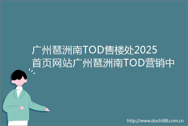广州琶洲南TOD售楼处2025首页网站广州琶洲南TOD营销中心广州琶洲南TOD欢迎您楼盘详情备案价户型图售楼处