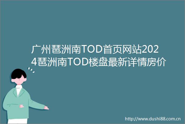 广州琶洲南TOD首页网站2024琶洲南TOD楼盘最新详情房价户型周边配套