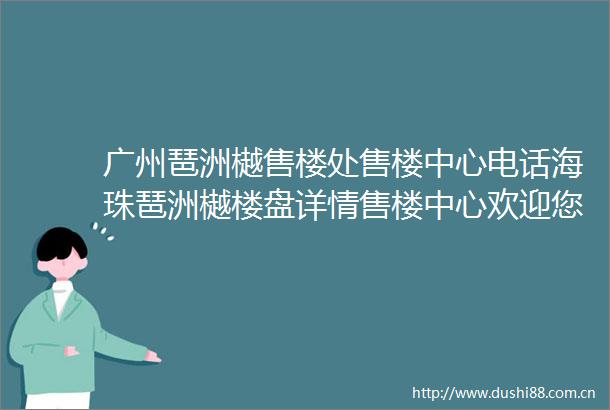 广州琶洲樾售楼处售楼中心电话海珠琶洲樾楼盘详情售楼中心欢迎您