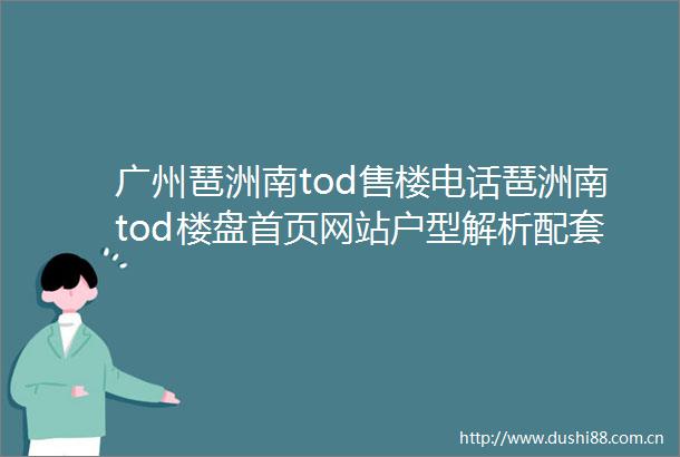 广州琶洲南tod售楼电话琶洲南tod楼盘首页网站户型解析配套详情备案价