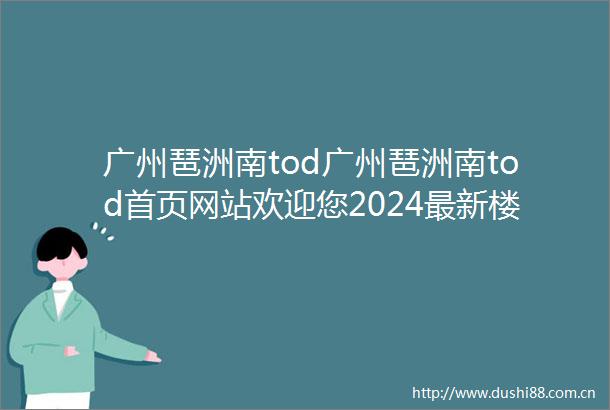 广州琶洲南tod广州琶洲南tod首页网站欢迎您2024最新楼盘详情户型价格
