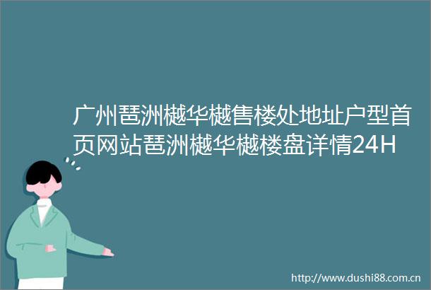 广州琶洲樾华樾售楼处地址户型首页网站琶洲樾华樾楼盘详情24H电话