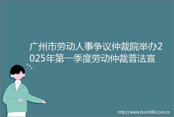 广州市劳动人事争议仲裁院举办2025年第一季度劳动仲裁普法宣传暨青年仲裁员志愿者联系企业活动