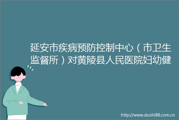 延安市疾病预防控制中心（市卫生监督所）对黄陵县医院妇幼健康工作开展全面监督检查