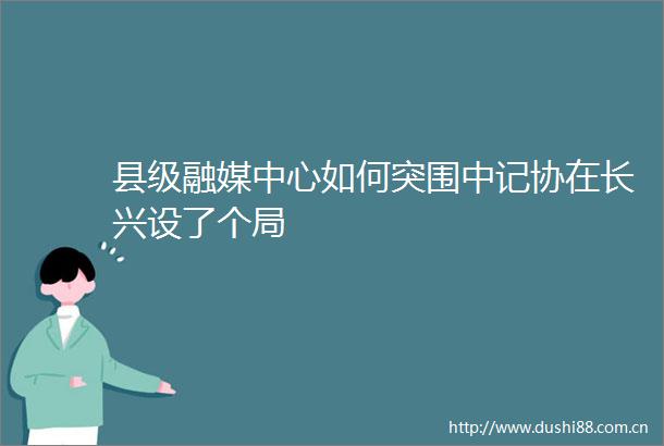 县级融媒中心如何突围中记协在长兴设了个局