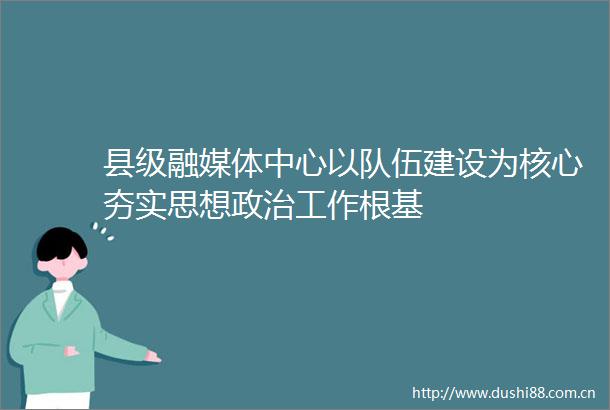 县级融媒体中心以队伍建设为核心夯实思想工作根基