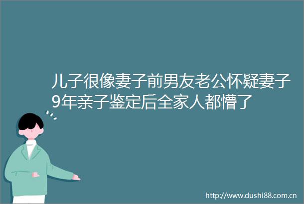 儿子很像妻子前男友老公怀疑妻子9年亲子鉴定后全家人都懵了