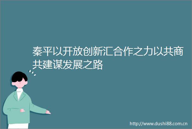 秦平以开放创新汇合作之力以共商共建谋发展之路