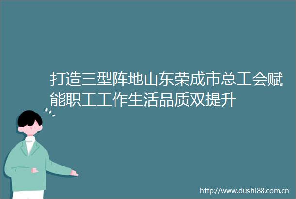 打造三型阵地山东荣成市总工会赋能职工工作生活品质双提升