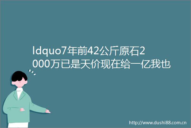 ldquo7年前42公斤原石2000万已是天价现在给一亿我也不卖rdquo