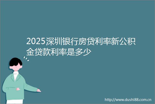 2025深圳银行房贷利率新公积金利率是多少
