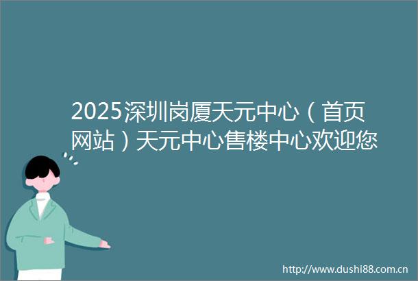 2025深圳岗厦天元中心（首页网站）天元中心售楼中心欢迎您