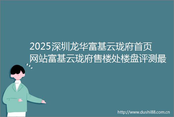 2025深圳龙华富基云珑府首页网站富基云珑府售楼处楼盘评测最新价格户型配套