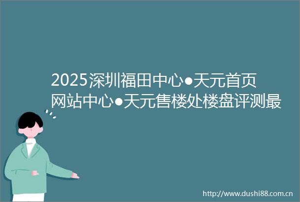 2025深圳福田中心●天元首页网站中心●天元售楼处楼盘评测最新价格户型配套