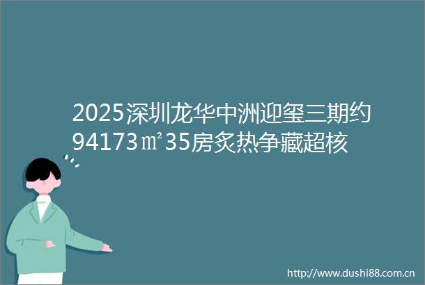2025深圳龙华中洲迎玺三期约94173㎡35房炙热争藏超核芯45万㎡公园纯居奢邸