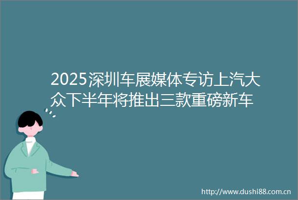 2025深圳车展媒体专访上汽大众下半年将推出三款重磅新车