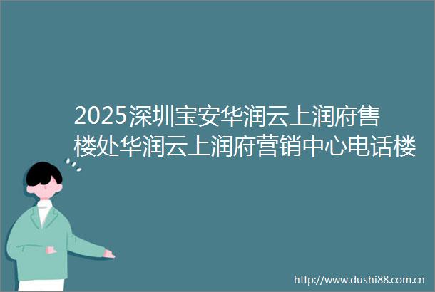 2025深圳宝安华润云上润府售楼处华润云上润府营销中心电话楼盘详情户型价格
