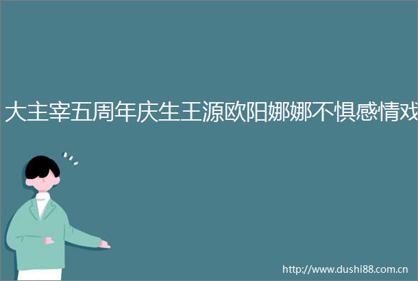 大主宰五周年庆生王源欧阳娜娜不惧感情戏
