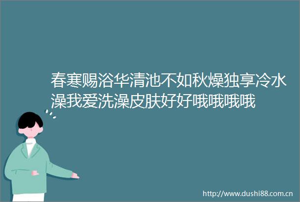 春寒赐浴华清池不如秋燥独享冷水澡我爱洗澡皮肤好好哦哦哦哦