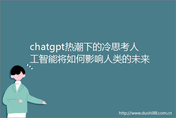 chatgpt热潮下的冷思考人工智能将如何影响人类的未来