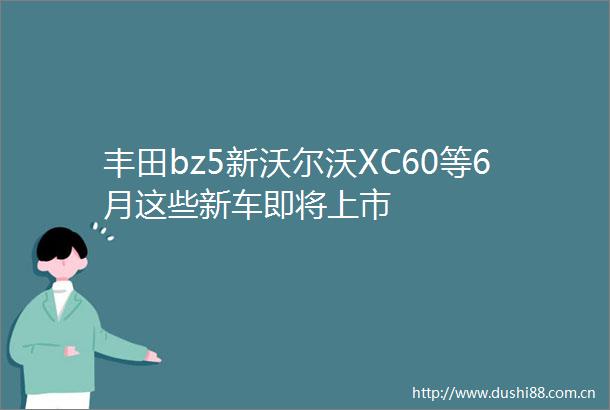 丰田bz5新沃尔沃XC60等6月这些新车即将上市