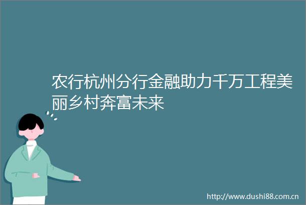 农行杭州分行金融助力千万工程美丽乡村奔富未来