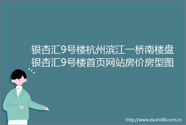 银杏汇9号楼杭州滨江一桥南楼盘银杏汇9号楼首页网站房价房型图