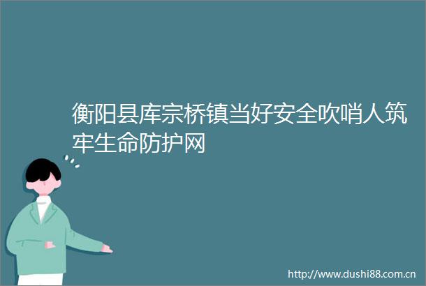 衡阳县库宗桥镇当好安全吹哨人筑牢生命防护网