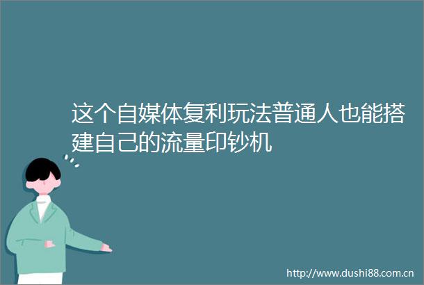 这个自媒体复利玩法普通人也能搭建自己的流量印钞机