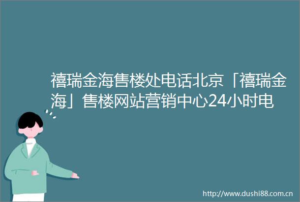禧瑞金海售楼处电话北京「禧瑞金海」售楼网站营销中心24小时电话解析