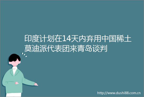 印度计划在14天内弃用稀土莫迪派代表团来青岛谈判