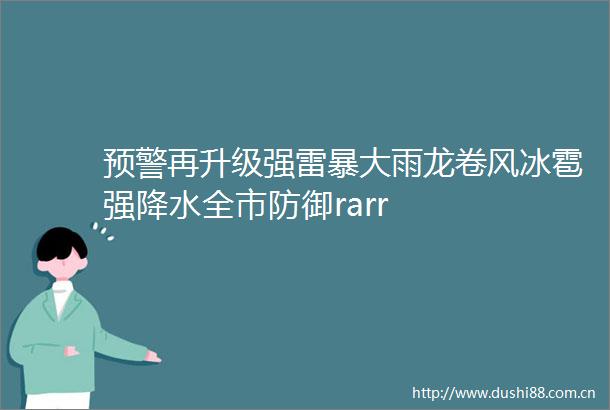 预警再升级强雷暴大雨龙卷风冰雹强降水全市防御rarr