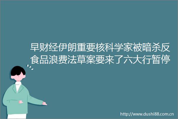 早财经伊朗重要核科学家被反食品浪费法草案要来了六大行暂停贵金属业务新户开立