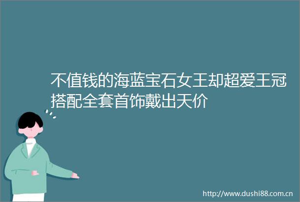 不值钱的海蓝宝石女王却超爱王冠搭配全套首饰戴出天价