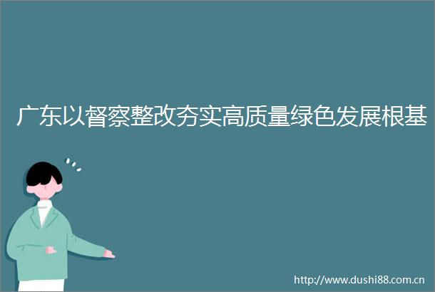 广东以督察整改夯实高质量绿色发展根基