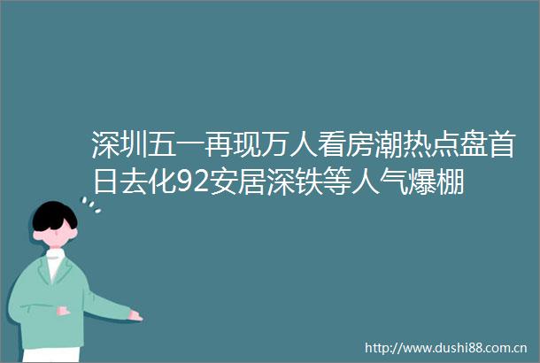 深圳五一再现万人看房潮热点盘首日去化92安居深铁等人气爆棚