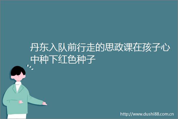 丹东入队前行走的思政课在孩子心中种下红色种子