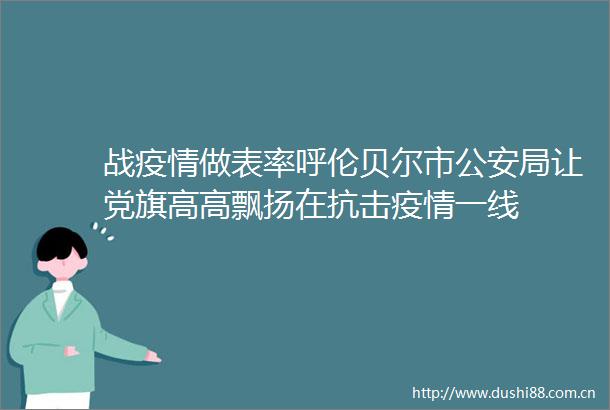 战疫情做表率呼伦贝尔市局让党旗高高飘扬在抗击疫情一线