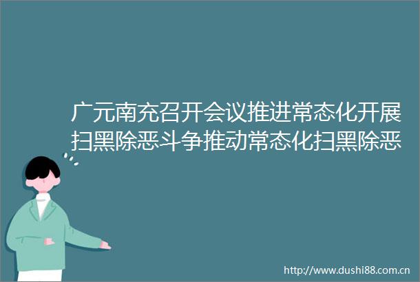 广元南充召开会议推进常态化开展扫黑除恶斗争推动常态化扫黑除恶工作再上新台阶