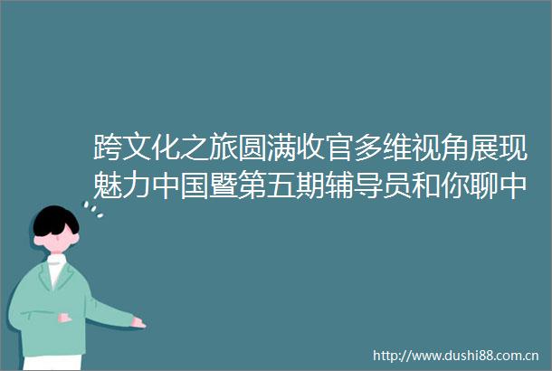 跨文化之旅圆满收官多维视角展现魅力暨第五期辅导员和你聊系列课程结课