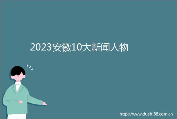2023安徽10大新闻人物