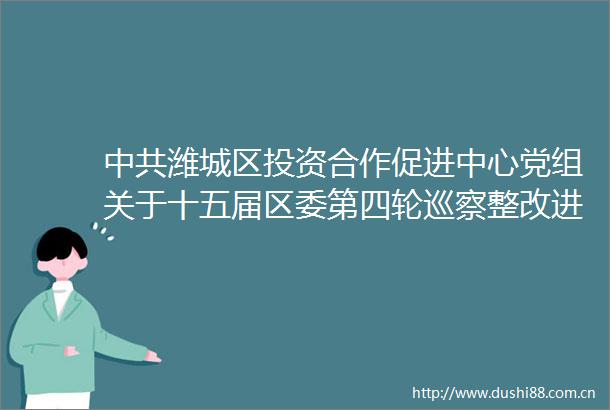 潍城区投资合作促进中心党组关于十五届区委第四轮巡察整改进展情况的通报