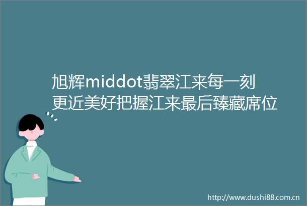 旭辉middot翡翠江来每一刻更近美好把握江来最后臻藏席位