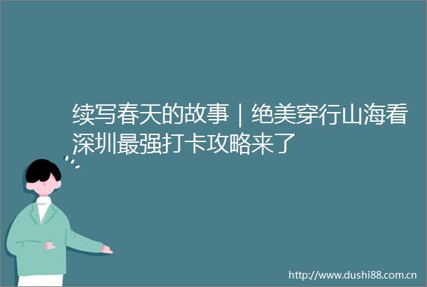 续写春天的故事｜绝美穿行山海看深圳最强打卡攻略来了