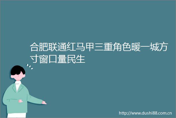合肥联通红马甲三重角色暖一城方寸窗口量民生
