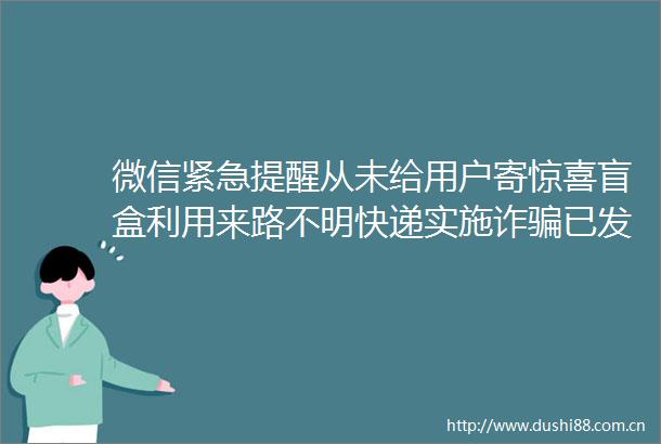 微信紧急提醒从未给用户寄惊喜盲盒利用来路不明快递实施诈已发生多起