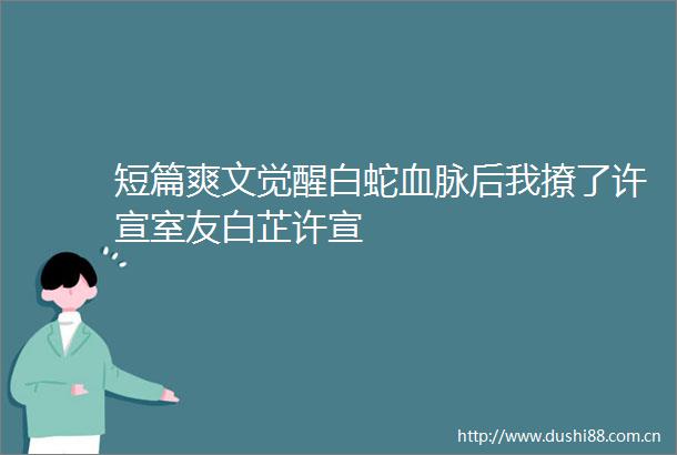 短篇爽文觉醒白蛇血脉后我撩了许宣室友白芷许宣
