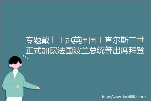 专题戴上王冠英国国王查尔斯三世正式加冕法国波兰总统等出席拜登发推祝贺