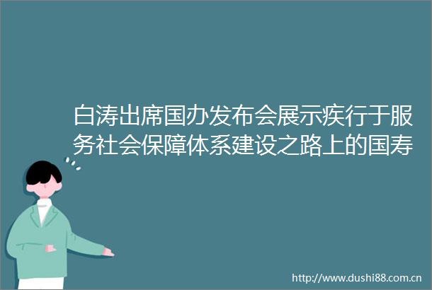 白涛出席国办发布会展示疾行于服务社会保障体系建设之路上的国寿
