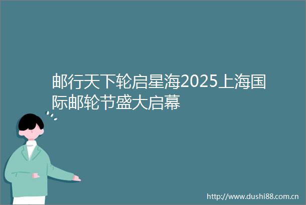 邮行天下轮启星海2025上海国际邮轮节盛大启幕